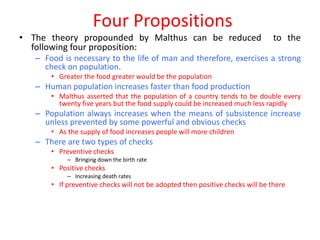 Four Propositions
• The theory propounded by Malthus can be reduced                               to the
  following four proposition:
   – Food is necessary to the life of man and therefore, exercises a strong
     check on population.
       • Greater the food greater would be the population
   – Human population increases faster than food production
       • Malthus asserted that the population of a country tends to be double every
         twenty five years but the food supply could be increased much less rapidly
   – Population always increases when the means of subsistence increase
     unless prevented by some powerful and obvious checks
       • As the supply of food increases people will more children
   – There are two types of checks
       • Preventive checks
            – Bringing down the birth rate
       • Positive checks
            – Increasing death rates
       • If preventive checks will not be adopted then positive checks will be there
 