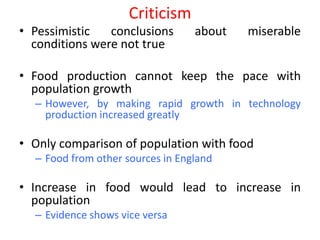 Criticism
• Pessimistic   conclusions       about   miserable
  conditions were not true

• Food production cannot keep the pace with
  population growth
  – However, by making rapid growth in technology
    production increased greatly

• Only comparison of population with food
  – Food from other sources in England

• Increase in food would lead to increase in
  population
  – Evidence shows vice versa
 