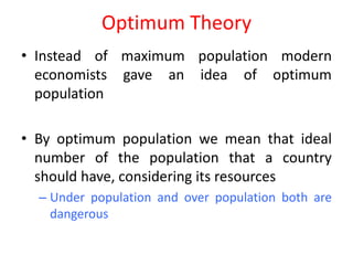 Optimum Theory
• Instead of maximum population modern
  economists gave an idea of optimum
  population

• By optimum population we mean that ideal
  number of the population that a country
  should have, considering its resources
  – Under population and over population both are
    dangerous
 