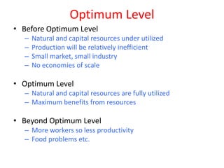 Optimum Level
• Before Optimum Level
  –   Natural and capital resources under utilized
  –   Production will be relatively inefficient
  –   Small market, small industry
  –   No economies of scale

• Optimum Level
  – Natural and capital resources are fully utilized
  – Maximum benefits from resources

• Beyond Optimum Level
  – More workers so less productivity
  – Food problems etc.
 