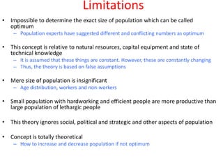Limitations
• Impossible to determine the exact size of population which can be called
  optimum
    – Population experts have suggested different and conflicting numbers as optimum

• This concept is relative to natural resources, capital equipment and state of
  technical knowledge
    – It is assumed that these things are constant. However, these are constantly changing
    – Thus, the theory is based on false assumptions

• Mere size of population is insignificant
    – Age distribution, workers and non-workers

• Small population with hardworking and efficient people are more productive than
  large population of lethargic people

• This theory ignores social, political and strategic and other aspects of population

• Concept is totally theoretical
    – How to increase and decrease population if not optimum
 
