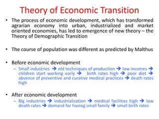 Theory of Economic Transition
• The process of economic development, which has transformed
  agrarian economy into urban, industrialized and market
  oriented economies, has led to emergence of new theory – the
  Theory of Demographic Transition

• The course of population was different as predicted by Malthus

• Before economic development
   – Small industries  old techniques of production  low incomes 
     children start working early  birth rates high  poor diet 
     absence of preventive and curative medical practices  death rates
     high

• After economic development
   – Big industries  industrialization  medical facilities high  low
     death rates  demand for having small family  small birth rates
 