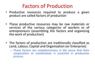 Factors of Production
• Productive resources required to produce a given
  product are called factors of production

• These productive resources may be raw materials or
  services of the various categories of workers or of
  entrepreneurs (assembling the factors and organizing
  the work of production)

• The factors of production are traditionally classified as
  Land, Labour, Capital and Organization (or Enterprise)
   – These factors are complementary in the sense that their
     cooperation or combination is essential in production
     process
 