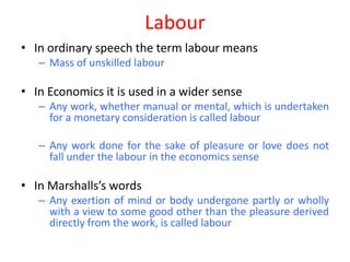 Labour
• In ordinary speech the term labour means
   – Mass of unskilled labour

• In Economics it is used in a wider sense
   – Any work, whether manual or mental, which is undertaken
     for a monetary consideration is called labour

   – Any work done for the sake of pleasure or love does not
     fall under the labour in the economics sense

• In Marshalls’s words
   – Any exertion of mind or body undergone partly or wholly
     with a view to some good other than the pleasure derived
     directly from the work, is called labour
 