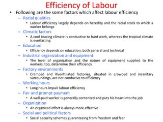 Efficiency of Labour
• Following are the some factors which affect labour efficiency
   – Racial qualities
       • Labour efficiency largely depends on heredity and the racial stock to which a
         worker belongs
   – Climatic factors
       • A cool bracing climate is conductive to hard work, whereas the tropical climate
         is everlasting
   – Education
       • Efficiency depends on education, both general and technical
   – Industrial organization and equipment
       • The level of organization and the nature of equipment supplied to the
         workers, too, determine their efficiency
   – Factory environments
       • Cramped and illventtilated factories, situated in crowded and insanitary
         surroundings, are not conducive to efficiency
   – Working hours
       • Long hours impair labour efficiency
   – Fair and prompt payment
       • A well-paid worker is generally contented and puts his heart into the job
   – Organization
       • An organized effort is always more effective
   – Social and political factors
       • Social security schemes guaranteeing from freedom and fear
 