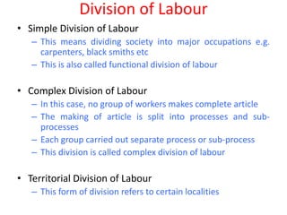 Division of Labour
• Simple Division of Labour
   – This means dividing society into major occupations e.g.
     carpenters, black smiths etc
   – This is also called functional division of labour

• Complex Division of Labour
   – In this case, no group of workers makes complete article
   – The making of article is split into processes and sub-
     processes
   – Each group carried out separate process or sub-process
   – This division is called complex division of labour

• Territorial Division of Labour
   – This form of division refers to certain localities
 
