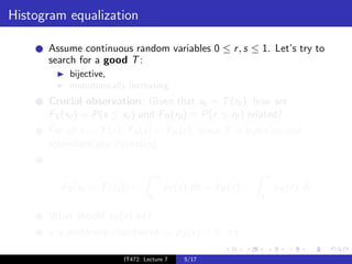 Histogram equalization

      Assume continuous random variables 0 ≤ r , s ≤ 1. Let’s try to
      search for a good T :
           bijective,
           monotonically increasing.
      Crucial observation: Given that s0 = T (r0 ), how are
      FS (s0 ) = P(s ≤ s0 ) and FR (r0 ) = P(r ≤ r0 ) related?
      For all s = T (r ), FS (s) = FR (r ), since T is bijective and
      monotonically increasing.


                                     s0                               r0
         FS (s0 = T (r0 )) =              pS (s) ds = FR (r ) =            pR (r ) dr
                                 0                                0

      What should pS (s) be?
      s is uniformly distributed ⇒ pS (s) = 1, ∀s.

                        IT472: Lecture 7       5/17
 