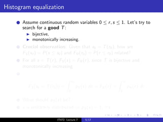 Histogram equalization

      Assume continuous random variables 0 ≤ r , s ≤ 1. Let’s try to
      search for a good T :
           bijective,
           monotonically increasing.
      Crucial observation: Given that s0 = T (r0 ), how are
      FS (s0 ) = P(s ≤ s0 ) and FR (r0 ) = P(r ≤ r0 ) related?
      For all s = T (r ), FS (s) = FR (r ), since T is bijective and
      monotonically increasing.


                                     s0                               r0
         FS (s0 = T (r0 )) =              pS (s) ds = FR (r ) =            pR (r ) dr
                                 0                                0

      What should pS (s) be?
      s is uniformly distributed ⇒ pS (s) = 1, ∀s.

                        IT472: Lecture 7       5/17
 