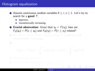 Histogram equalization

      Assume continuous random variables 0 ≤ r , s ≤ 1. Let’s try to
      search for a good T :
           bijective,
           monotonically increasing.
      Crucial observation: Given that s0 = T (r0 ), how are
      FS (s0 ) = P(s ≤ s0 ) and FR (r0 ) = P(r ≤ r0 ) related?
      For all s = T (r ), FS (s) = FR (r ), since T is bijective and
      monotonically increasing.


                                     s0                               r0
         FS (s0 = T (r0 )) =              pS (s) ds = FR (r ) =            pR (r ) dr
                                 0                                0

      What should pS (s) be?
      s is uniformly distributed ⇒ pS (s) = 1, ∀s.

                        IT472: Lecture 7       5/17
 