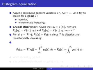 Histogram equalization

      Assume continuous random variables 0 ≤ r , s ≤ 1. Let’s try to
      search for a good T :
           bijective,
           monotonically increasing.
      Crucial observation: Given that s0 = T (r0 ), how are
      FS (s0 ) = P(s ≤ s0 ) and FR (r0 ) = P(r ≤ r0 ) related?
      For all s = T (r ), FS (s) = FR (r ), since T is bijective and
      monotonically increasing.


                                     s0                               r0
         FS (s0 = T (r0 )) =              pS (s) ds = FR (r ) =            pR (r ) dr
                                 0                                0

      What should pS (s) be?
      s is uniformly distributed ⇒ pS (s) = 1, ∀s.

                        IT472: Lecture 7       5/17
 