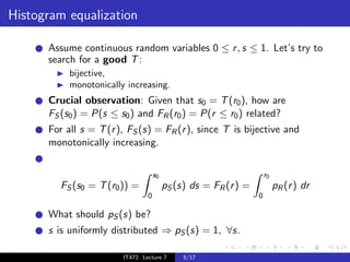 Histogram equalization

      Assume continuous random variables 0 ≤ r , s ≤ 1. Let’s try to
      search for a good T :
           bijective,
           monotonically increasing.
      Crucial observation: Given that s0 = T (r0 ), how are
      FS (s0 ) = P(s ≤ s0 ) and FR (r0 ) = P(r ≤ r0 ) related?
      For all s = T (r ), FS (s) = FR (r ), since T is bijective and
      monotonically increasing.


                                     s0                               r0
         FS (s0 = T (r0 )) =              pS (s) ds = FR (r ) =            pR (r ) dr
                                 0                                0

      What should pS (s) be?
      s is uniformly distributed ⇒ pS (s) = 1, ∀s.

                        IT472: Lecture 7       5/17
 