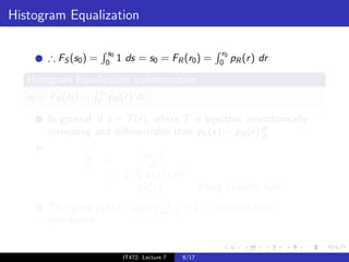 Histogram Equalization

                            s0                                     r0
        ∴ FS (s0 ) =       0     1 ds = s0 = FR (r0 ) =           0     pR (r ) dr

   Histogram Equalization transformation
                      r0
   s0 = FR (r0 ) =   0     pR (r ) dr

        In general, if s = T (r ), where T is bijective, monotonically
                                                           dr
        increasing and diﬀerentiable then pS (s) = pR (r ) ds

                ds                       dT (r )
                dr     =                  dr
                                  d     r
                       =          dr   0 pR (¯)r     d¯
                                                      r
                       =               pR (r )               Using Leibnitz rule .
        This gives pS (s) = pR (r ) pR1 ) = 1 ⇒ s is uniformly
                                      (r
        distributed.


                                  IT472: Lecture 7    6/17
 