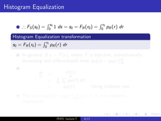 Histogram Equalization

                            s0                                     r0
        ∴ FS (s0 ) =       0     1 ds = s0 = FR (r0 ) =           0     pR (r ) dr

   Histogram Equalization transformation
                      r0
   s0 = FR (r0 ) =   0     pR (r ) dr

        In general, if s = T (r ), where T is bijective, monotonically
                                                           dr
        increasing and diﬀerentiable then pS (s) = pR (r ) ds

                ds                       dT (r )
                dr     =                  dr
                                  d     r
                       =          dr   0 pR (¯)r     d¯
                                                      r
                       =               pR (r )               Using Leibnitz rule .
        This gives pS (s) = pR (r ) pR1 ) = 1 ⇒ s is uniformly
                                      (r
        distributed.


                                  IT472: Lecture 7    6/17
 