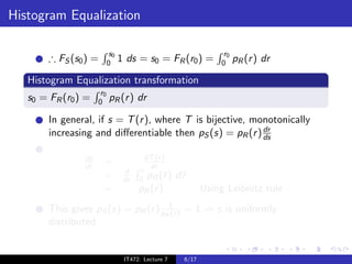 Histogram Equalization

                            s0                                     r0
        ∴ FS (s0 ) =       0     1 ds = s0 = FR (r0 ) =           0     pR (r ) dr

   Histogram Equalization transformation
                      r0
   s0 = FR (r0 ) =   0     pR (r ) dr

        In general, if s = T (r ), where T is bijective, monotonically
                                                           dr
        increasing and diﬀerentiable then pS (s) = pR (r ) ds

                ds                       dT (r )
                dr     =                  dr
                                  d     r
                       =          dr   0 pR (¯)r     d¯
                                                      r
                       =               pR (r )               Using Leibnitz rule .
        This gives pS (s) = pR (r ) pR1 ) = 1 ⇒ s is uniformly
                                      (r
        distributed.


                                  IT472: Lecture 7    6/17
 