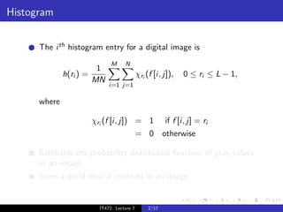 Histogram


      The i th histogram entry for a digital image is
                                M     N
                          1
              h(ri ) =                        χri (f [i, j]),   0 ≤ ri ≤ L − 1,
                         MN
                               i=1 j=1

      where

                         χri (f [i, j]) = 1               if f [i, j] = ri
                                              = 0 otherwise

      Estimates the probability distribution function of gray values
      in an image.
      Gives a good idea of contrast in an image.


                           IT472: Lecture 7        2/17
 