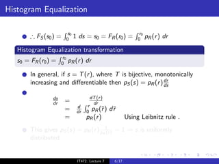 Histogram Equalization

                            s0                                     r0
        ∴ FS (s0 ) =       0     1 ds = s0 = FR (r0 ) =           0     pR (r ) dr

   Histogram Equalization transformation
                      r0
   s0 = FR (r0 ) =   0     pR (r ) dr

        In general, if s = T (r ), where T is bijective, monotonically
                                                           dr
        increasing and diﬀerentiable then pS (s) = pR (r ) ds

                ds                       dT (r )
                dr     =                  dr
                                  d     r
                       =          dr   0 pR (¯)r     d¯
                                                      r
                       =               pR (r )               Using Leibnitz rule .
        This gives pS (s) = pR (r ) pR1 ) = 1 ⇒ s is uniformly
                                      (r
        distributed.


                                  IT472: Lecture 7    6/17
 
