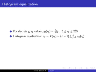 Histogram equalization




                                                 nrk
      For discrete gray values pR (rk ) =        MN ,   0 ≤ rk ≤ 255
                                                                k
      Histogram equalization: sk = T (rk ) = (L − 1)            j=0 pR (rj )




                       IT472: Lecture 7   7/17
 
