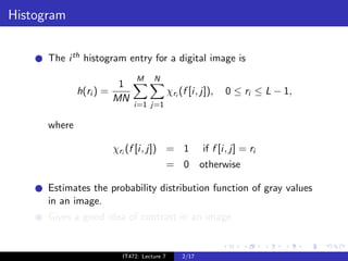 Histogram


      The i th histogram entry for a digital image is
                                M     N
                          1
              h(ri ) =                        χri (f [i, j]),   0 ≤ ri ≤ L − 1,
                         MN
                               i=1 j=1

      where

                         χri (f [i, j]) = 1               if f [i, j] = ri
                                              = 0 otherwise

      Estimates the probability distribution function of gray values
      in an image.
      Gives a good idea of contrast in an image.


                           IT472: Lecture 7        2/17
 