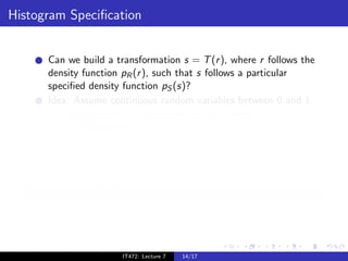 Histogram Speciﬁcation


       Can we build a transformation s = T (r ), where r follows the
       density function pR (r ), such that s follows a particular
       speciﬁed density function pS (s)?
       Idea: Assume continuous random variables between 0 and 1.
            Using Histogram equalization, we can compute z = T1 (r ),
                                                           ¯
            such that pZ (¯) = 1.
                        ¯ z
            Similarly, we can compute z = T2 (s), such that pZ (˜) = 1.
                                       ˜                     ˜ z
            What is the density function of the random variable
                   −1
            z = T2 (T1 (r ))?
            pZ (z) = pS (s)

   Histogram Speciﬁcation
        −1
   T = T2 · T1 achieves the speciﬁed density function.



                         IT472: Lecture 7   14/17
 