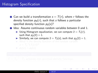 Histogram Speciﬁcation


       Can we build a transformation s = T (r ), where r follows the
       density function pR (r ), such that s follows a particular
       speciﬁed density function pS (s)?
       Idea: Assume continuous random variables between 0 and 1.
            Using Histogram equalization, we can compute z = T1 (r ),
                                                           ¯
            such that pZ (¯) = 1.
                        ¯ z
            Similarly, we can compute z = T2 (s), such that pZ (˜) = 1.
                                       ˜                     ˜ z
            What is the density function of the random variable
                   −1
            z = T2 (T1 (r ))?
            pZ (z) = pS (s)

   Histogram Speciﬁcation
        −1
   T = T2 · T1 achieves the speciﬁed density function.



                         IT472: Lecture 7   14/17
 