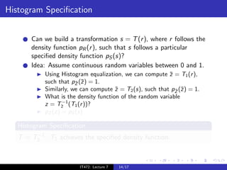 Histogram Speciﬁcation


       Can we build a transformation s = T (r ), where r follows the
       density function pR (r ), such that s follows a particular
       speciﬁed density function pS (s)?
       Idea: Assume continuous random variables between 0 and 1.
            Using Histogram equalization, we can compute z = T1 (r ),
                                                           ¯
            such that pZ (¯) = 1.
                        ¯ z
            Similarly, we can compute z = T2 (s), such that pZ (˜) = 1.
                                       ˜                     ˜ z
            What is the density function of the random variable
                   −1
            z = T2 (T1 (r ))?
            pZ (z) = pS (s)

   Histogram Speciﬁcation
        −1
   T = T2 · T1 achieves the speciﬁed density function.



                         IT472: Lecture 7   14/17
 