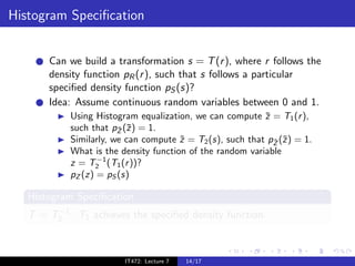 Histogram Speciﬁcation


       Can we build a transformation s = T (r ), where r follows the
       density function pR (r ), such that s follows a particular
       speciﬁed density function pS (s)?
       Idea: Assume continuous random variables between 0 and 1.
            Using Histogram equalization, we can compute z = T1 (r ),
                                                           ¯
            such that pZ (¯) = 1.
                        ¯ z
            Similarly, we can compute z = T2 (s), such that pZ (˜) = 1.
                                       ˜                     ˜ z
            What is the density function of the random variable
                   −1
            z = T2 (T1 (r ))?
            pZ (z) = pS (s)

   Histogram Speciﬁcation
        −1
   T = T2 · T1 achieves the speciﬁed density function.



                         IT472: Lecture 7   14/17
 