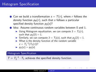Histogram Speciﬁcation


       Can we build a transformation s = T (r ), where r follows the
       density function pR (r ), such that s follows a particular
       speciﬁed density function pS (s)?
       Idea: Assume continuous random variables between 0 and 1.
            Using Histogram equalization, we can compute z = T1 (r ),
                                                           ¯
            such that pZ (¯) = 1.
                        ¯ z
            Similarly, we can compute z = T2 (s), such that pZ (˜) = 1.
                                       ˜                     ˜ z
            What is the density function of the random variable
                   −1
            z = T2 (T1 (r ))?
            pZ (z) = pS (s)

   Histogram Speciﬁcation
        −1
   T = T2 · T1 achieves the speciﬁed density function.



                         IT472: Lecture 7   14/17
 