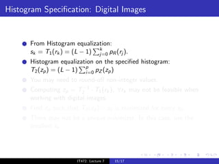 Histogram Speciﬁcation: Digital Images


      From Histogram equalization:
      sk = T1 (rk ) = (L − 1) k pR (rj ).
                              j=0
      Histogram equalization on the speciﬁed histogram:
      T2 (zp ) = (L − 1) p pZ (zp )
                         i=0
      You may need to round-oﬀ non-integer values.
                         −1
      Computing zp = T2 · T1 (rk ), ∀rk may not be feasible when
      working with digital images.
      Find zp such that T2 (zp ) − sk is minimized for every sk .
      There may not be a unique minimizer. In this case, use the
      smallest sk .




                       IT472: Lecture 7   15/17
 