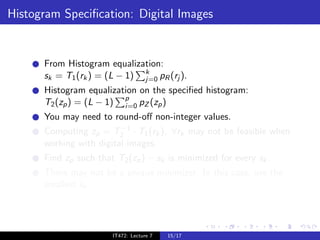 Histogram Speciﬁcation: Digital Images


      From Histogram equalization:
      sk = T1 (rk ) = (L − 1) k pR (rj ).
                              j=0
      Histogram equalization on the speciﬁed histogram:
      T2 (zp ) = (L − 1) p pZ (zp )
                         i=0
      You may need to round-oﬀ non-integer values.
                         −1
      Computing zp = T2 · T1 (rk ), ∀rk may not be feasible when
      working with digital images.
      Find zp such that T2 (zp ) − sk is minimized for every sk .
      There may not be a unique minimizer. In this case, use the
      smallest sk .




                       IT472: Lecture 7   15/17
 