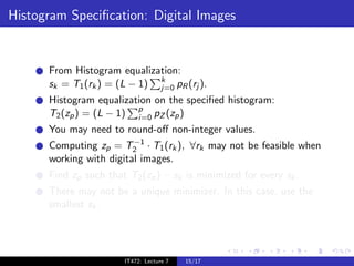 Histogram Speciﬁcation: Digital Images


      From Histogram equalization:
      sk = T1 (rk ) = (L − 1) k pR (rj ).
                              j=0
      Histogram equalization on the speciﬁed histogram:
      T2 (zp ) = (L − 1) p pZ (zp )
                         i=0
      You may need to round-oﬀ non-integer values.
                         −1
      Computing zp = T2 · T1 (rk ), ∀rk may not be feasible when
      working with digital images.
      Find zp such that T2 (zp ) − sk is minimized for every sk .
      There may not be a unique minimizer. In this case, use the
      smallest sk .




                       IT472: Lecture 7   15/17
 