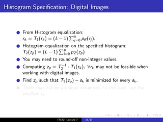 Histogram Speciﬁcation: Digital Images


      From Histogram equalization:
      sk = T1 (rk ) = (L − 1) k pR (rj ).
                              j=0
      Histogram equalization on the speciﬁed histogram:
      T2 (zp ) = (L − 1) p pZ (zp )
                         i=0
      You may need to round-oﬀ non-integer values.
                         −1
      Computing zp = T2 · T1 (rk ), ∀rk may not be feasible when
      working with digital images.
      Find zp such that T2 (zp ) − sk is minimized for every sk .
      There may not be a unique minimizer. In this case, use the
      smallest sk .




                       IT472: Lecture 7   15/17
 