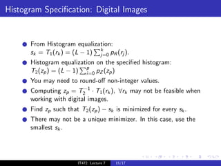 Histogram Speciﬁcation: Digital Images


      From Histogram equalization:
      sk = T1 (rk ) = (L − 1) k pR (rj ).
                              j=0
      Histogram equalization on the speciﬁed histogram:
      T2 (zp ) = (L − 1) p pZ (zp )
                         i=0
      You may need to round-oﬀ non-integer values.
                         −1
      Computing zp = T2 · T1 (rk ), ∀rk may not be feasible when
      working with digital images.
      Find zp such that T2 (zp ) − sk is minimized for every sk .
      There may not be a unique minimizer. In this case, use the
      smallest sk .




                       IT472: Lecture 7   15/17
 