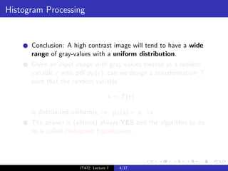 Histogram Processing


      Conclusion: A high contrast image will tend to have a wide
      range of gray-values with a uniform distribution.
      Given an input image with gray values treated as a random
      variable r with pdf pR (r ), can we design a transformation T
      such that the random variable

                                       s = T (r )

      is distributed uniformly, i.e. pS (s) = a, ∀s.
      The answer is (almost) always YES and the algorithm to do
      so is called Histogram Equalization.




                        IT472: Lecture 7   4/17
 