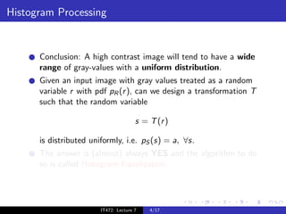 Histogram Processing


      Conclusion: A high contrast image will tend to have a wide
      range of gray-values with a uniform distribution.
      Given an input image with gray values treated as a random
      variable r with pdf pR (r ), can we design a transformation T
      such that the random variable

                                       s = T (r )

      is distributed uniformly, i.e. pS (s) = a, ∀s.
      The answer is (almost) always YES and the algorithm to do
      so is called Histogram Equalization.




                        IT472: Lecture 7   4/17
 