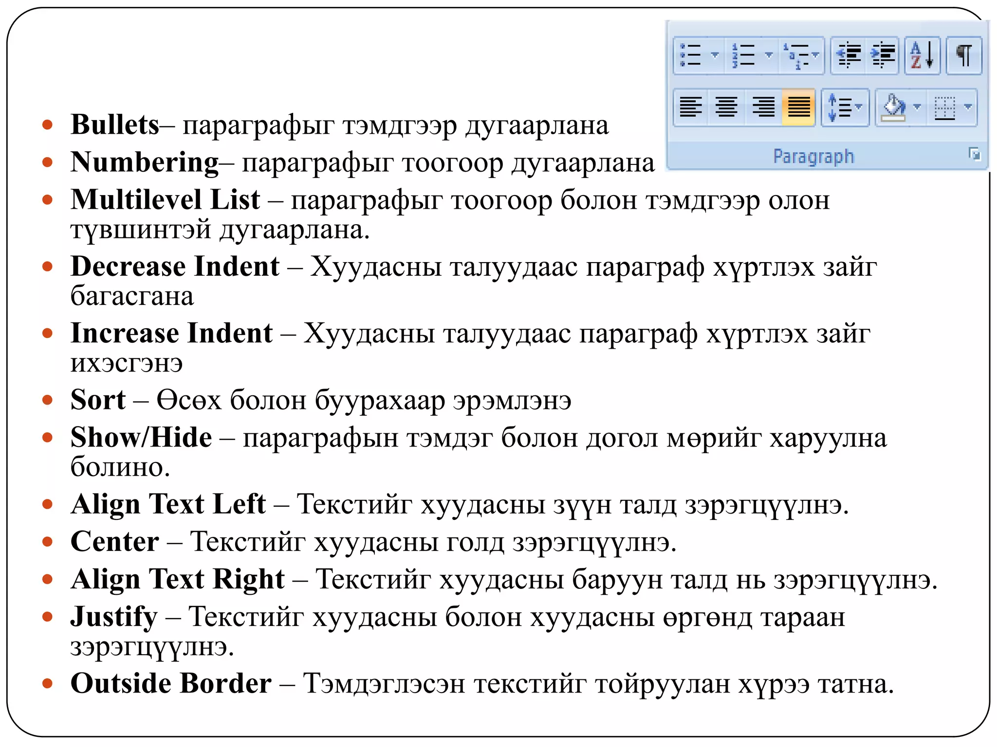  Bullets– ïàðàãðàôûã òýìäãýýð äóãààðëàíà
 Numbering– ïàðàãðàôûã òîîãîîð äóãààðëàíà
 Multilevel List – ïàðàãðàôûã òîîãîîð áîëîí òýìäãýýð îëîí
    ò¿âøèíòýé äóãààðëàíà.
   Decrease Indent – Õóóäàñíû òàëóóäààñ ïàðàãðàô õ¿ðòëýõ çàéã
    áàãàñãàíà
   Increase Indent – Õóóäàñíû òàëóóäààñ ïàðàãðàô õ¿ðòëýõ çàéã
    èõýñãýíý
   Sort – Өсөх болон буурахаар эрэмлэнэ
   Show/Hide – ïàðàãðàôûí òýìäýã áîëîí догол мөрийг харуулна
    болино.
   Align Text Left – Teêñòèéã õóóäàñíû ç¿¿í òàëä çýðýãö¿¿ëíý.
   Center – Teêñòèéã õóóäàñíû ãîëä çýðýãö¿¿ëíý.
   Align Text Right – Teêñòèéã õóóäàñíû áàðóóí òàëä íü çýðýãö¿¿ëíý.
   Justify – Teêñòèéã õóóäàñíû áîëîí õóóäàñíû ºðãºíä òàðààí
    çýðýãö¿¿ëíý.
   Outside Border – Òýìäýãëýñýí òåêñòèéã òîéðóóëàí õ¿ðýý òàòíà.
 