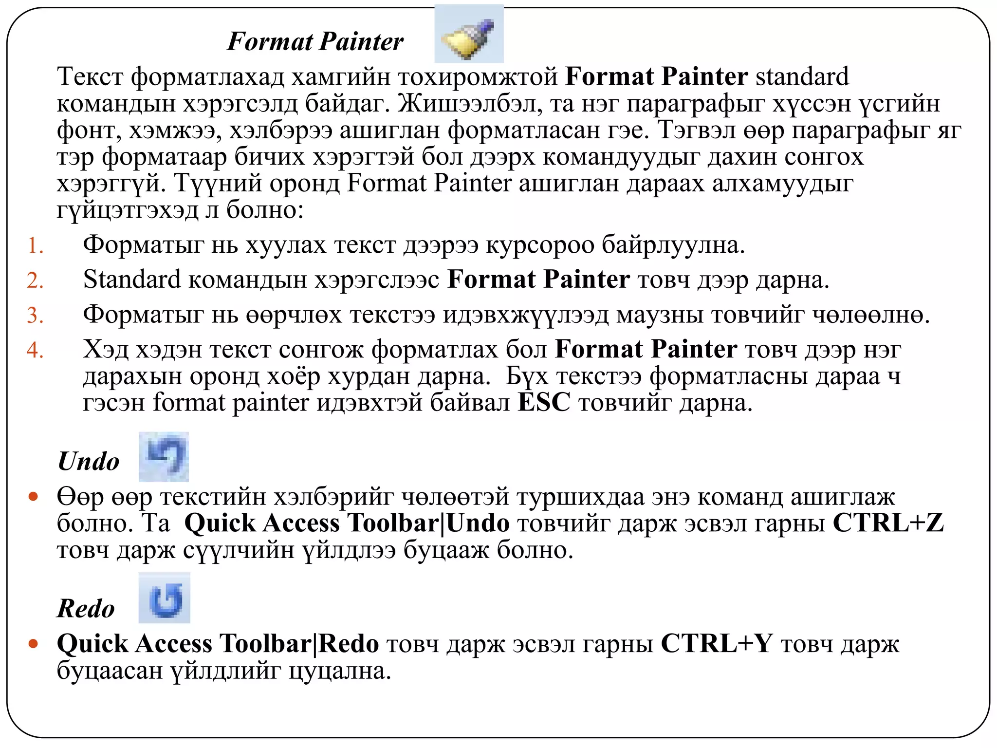 Format Painter
     Òåêñò ôîðìàòëàõàä õàìãèéí òîõèðîìæòîé Format Painter standard
     êîìàíäûí õýðýãñýëä áàéäàã. Æèøýýëáýë, òà íýã ïàðàãðàôûã õ¿ññýí ¿ñãèéí
     ôîíò, õýìæýý, õýëáýðýý àøèãëàí ôîðìàòëàñàí ãýå. Òýãâýë ººð ïàðàãðàôûã ÿã
     òýð ôîðìàòààð áè÷èõ õýðýãòýé áîë äýýðõ êîìàíäóóäûã äàõèí ñîíãîõ
     õýðýãã¿é. Ò¿¿íèé îðîíä Format Painter àøèãëàí äàðààõ àëõàìóóäûã
     ã¿éöýòãýõýä ë áîëíî:
1.     Ôîðìàòûã íü õóóëàõ òåêñò äýýðýý êóðñîðîî áàéðëóóëíà.
2.     Standard êîìàíäûí õýðýãñëýýñ Format Painter òîâ÷ äýýð äàðíà.
3.     Ôîðìàòûã íü ººð÷ëºõ òåêñòýý èäýâõæ¿¿ëýýä ìàóçíû òîâ÷èéã ÷ºëººëíº.
4.     Õýä õýäýí òåêñò ñîíãîæ ôîðìàòëàõ áîë Format Painter òîâ÷ äýýð íýã
       äàðàõûí îðîíä õî¸ð õóðäàí äàðíà. Á¿õ òåêñòýý ôîðìàòëàñíû äàðàà ÷
       ãýñýí format painter èäýâõòýé áàéâàë ESC òîâ÷èéã äàðíà.

  Undo
 ªºð ººð òåêñòèéí õýëáýðèéã ÷ºëººòýé òóðøèõäàà ýíý êîìàíä àøèãëàæ
  áîëíî. Òà Quick Access Toolbar|Undo òîâ÷èéã äàðæ ýñâýë ãàðíû CTRL+Z
  òîâ÷ äàðæ ñ¿¿ë÷èéí ¿éëäëýý áóöààæ áîëíî.

  Redo
 Quick Access Toolbar|Redo òîâ÷ äàðæ ýñâýë ãàðíû CTRL+Y òîâ÷ äàðæ
  áóöààñàí ¿éëäëèéã öóöàëíà.
 