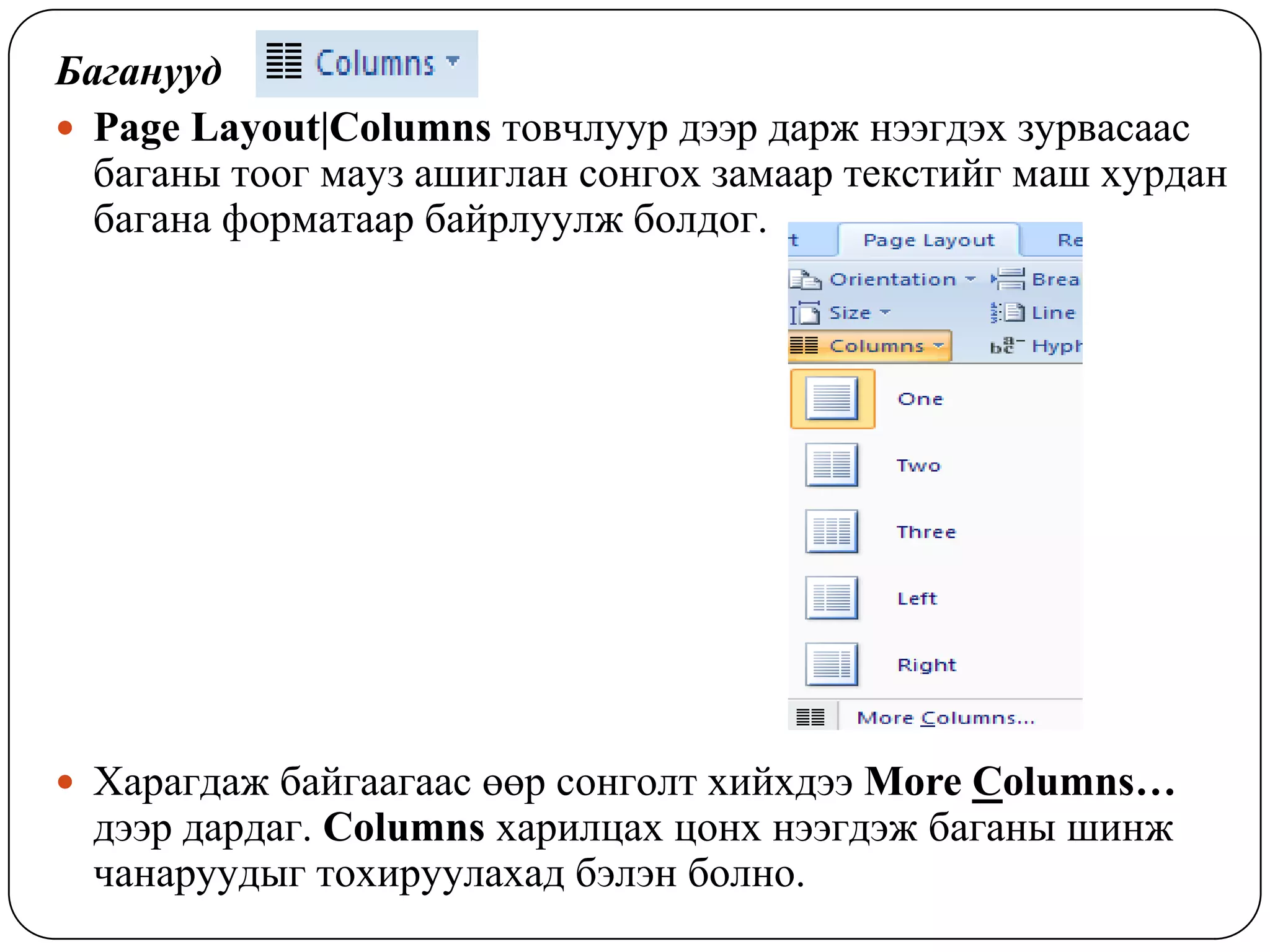 Áàãàíóóä
 Page Layout|Columns òîâ÷ëóóð äýýð äàðæ íýýãäýõ çóðâàñààñ
  áàãàíû òîîã ìàóç àøèãëàí ñîíãîõ çàìààð òåêñòèéã ìàø õóðäàí
  áàãàíà ôîðìàòààð áàéðëóóëæ áîëäîã.




 Õàðàãäàæ áàéãààãààñ ººð ñîíãîëò õèéõäýý More Columns…
 äýýð äàðäàã. Columns õàðèëöàõ öîíõ íýýãäýæ áàãàíû øèíæ
 ÷àíàðóóäûã òîõèðóóëàõàä áýëýí áîëíî.
 