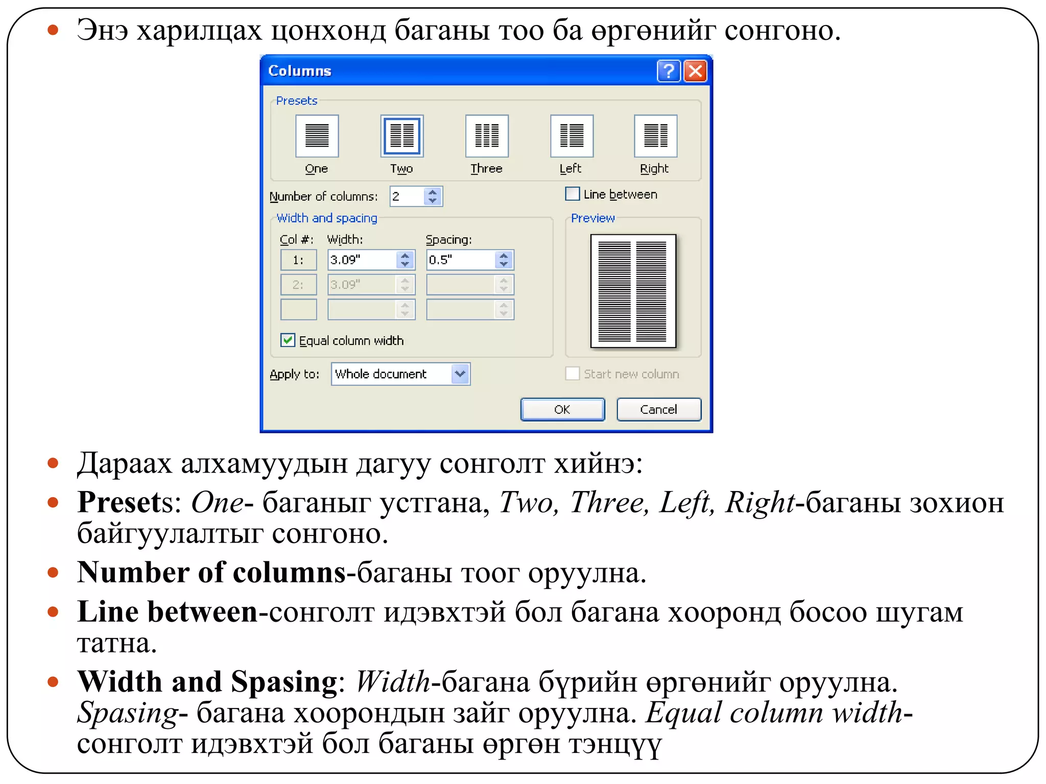  Ýíý õàðèëöàõ öîíõîíä áàãàíû òîî áà ºðãºíèéã ñîíãîíî.




 Äàðààõ àëõàìóóäûí äàãóó ñîíãîëò õèéíý:
 Presets: One- áàãàíûã óñòãàíà, Two, Three, Left, Right-áàãàíû çîõèîí
  áàéãóóëàëòûã ñîíãîíî.
 Number of columns-áàãàíû òîîã îðóóëíà.
 Line between-ñîíãîëò èäýâõòýé áîë áàãàíà õîîðîíä áîñîî øóãàì
  òàòíà.
 Width and Spasing: Width-áàãàíà á¿ðèéí ºðãºíèéã îðóóëíà.
  Spasing- áàãàíà õîîðîíäûí çàéã îðóóëíà. Equal column width-
  ñîíãîëò èäýâõòýé áîë áàãàíû ºðãºí òýíö¿¿
 