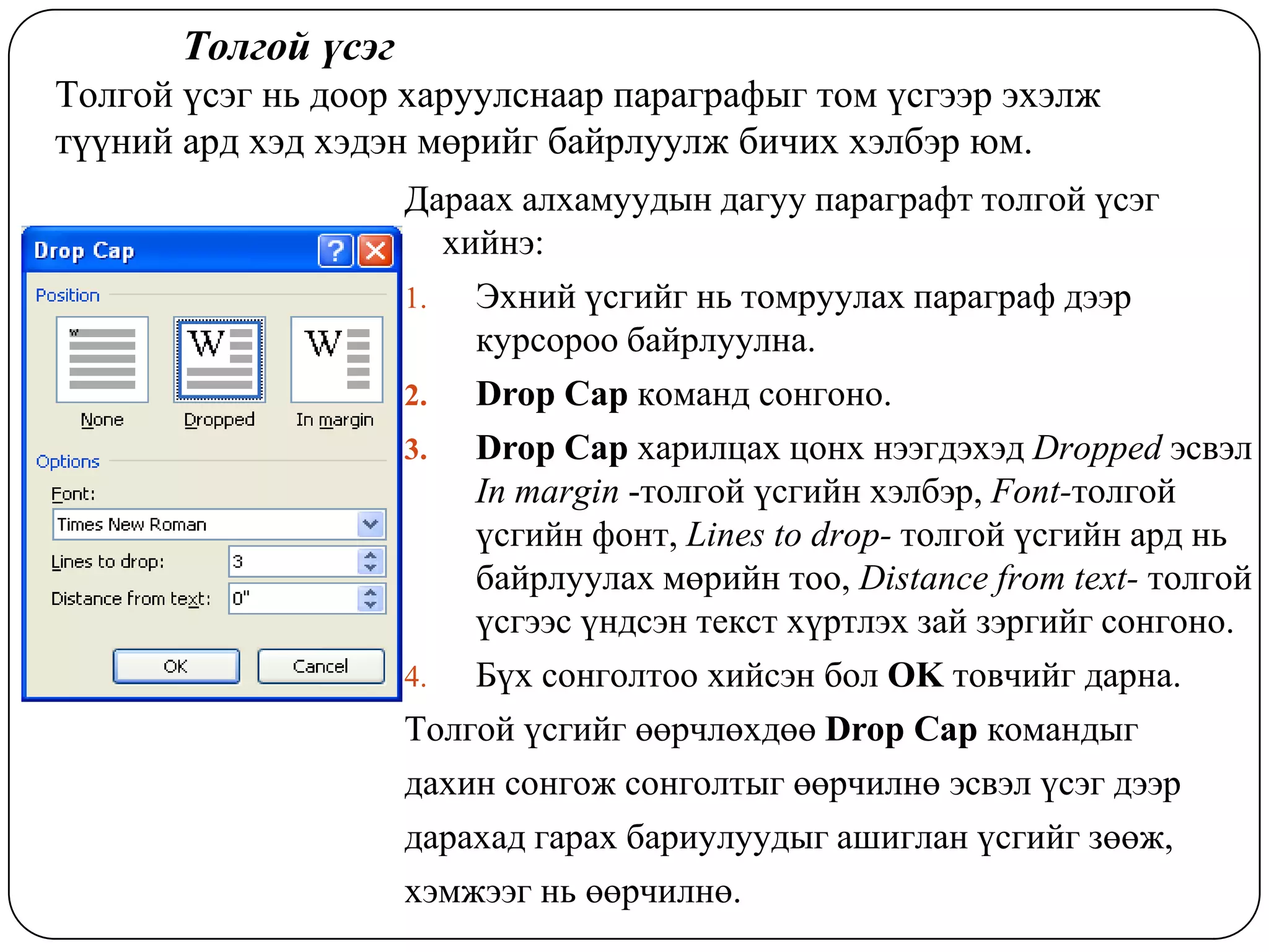 Òîëãîé ¿ñýã
Òîëãîé ¿ñýã íü äîîð õàðóóëñíààð ïàðàãðàôûã òîì ¿ñãýýð ýõýëæ
ò¿¿íèé àðä õýä õýäýí ìºðèéã áàéðëóóëæ áè÷èõ õýëáýð þì.
                     Äàðààõ àëõàìóóäûí äàãóó ïàðàãðàôò òîëãîé ¿ñýã
                        õèéíý:
                     1.   Ýõíèé ¿ñãèéã íü òîìðóóëàõ ïàðàãðàô äýýð
                          êóðñîðîî áàéðëóóëíà.
                     2.   Drop Cap êîìàíä ñîíãîíî.
                     3.   Drop Cap õàðèëöàõ öîíõ íýýãäýõýä Dropped ýñâýë
                          In margin -òîëãîé ¿ñãèéí õýëáýð, Font-òîëãîé
                          ¿ñãèéí ôîíò, Lines to drop- òîëãîé ¿ñãèéí àðä íü
                          áàéðëóóëàõ ìºðèéí òîî, Distance from text- òîëãîé
                          ¿ñãýýñ ¿íäñýí òåêñò õ¿ðòëýõ çàé çýðãèéã ñîíãîíî.
                     4.   Á¿õ ñîíãîëòîî õèéñýí áîë OK òîâ÷èéã äàðíà.
                     Òîëãîé ¿ñãèéã ººð÷ëºõäºº Drop Cap êîìàíäûã
                     äàõèí ñîíãîæ ñîíãîëòûã ººð÷èëíº ýñâýë ¿ñýã äýýð
                     äàðàõàä ãàðàõ áàðèóëóóäûã àøèãëàí ¿ñãèéã çººæ,
                     õýìæýýã íü ººð÷èëíº.
 