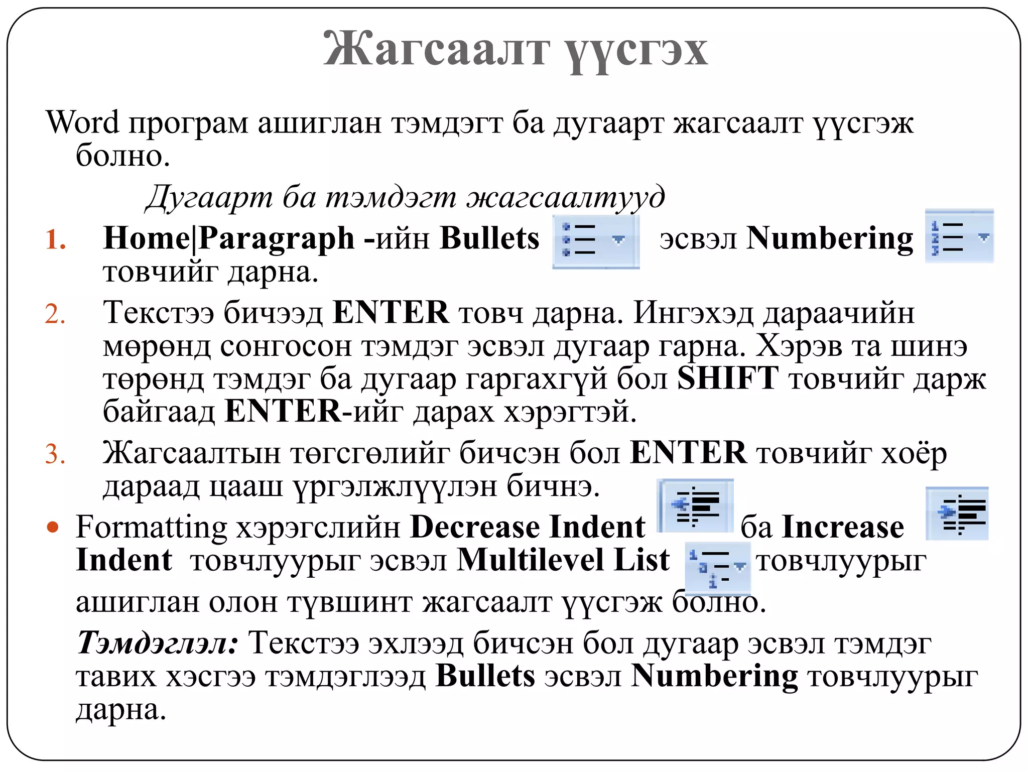 Æàãñààëò ¿¿ñãýõ
Word ïðîãðàì àøèãëàí òýìäýãò áà äóãààðò æàãñààëò ¿¿ñãýæ
  áîëíî.
       Äóãààðm áà òýìäýãò æàãñààëòóóä
1. Home|Paragraph -èéí Bullets           ýñâýë Numbering
    òîâ÷èéã äàðíà.
2. Òåêñòýý áè÷ýýä ENTER òîâ÷ äàðíà. Èíãýõýä äàðàà÷èéí
    ìºðºíä ñîíãîñîí òýìäýã ýñâýë äóãààð ãàðíà. Õýðýâ òà øèíý
    òºðºíä òýìäýã áà äóãààð ãàðãàõã¿é áîë SHIFT òîâ÷èéã äàðæ
    áàéãààä ENTER-èéã äàðàõ õýðýãòýé.
3. Æàãñààëòûí òºãñãºëèéã áè÷ñýí áîë ENTER òîâ÷èéã õî¸ð
    äàðààä öààø ¿ðãýëæë¿¿ëýí áè÷íý.
 Formatting õýðýãñëèéí Decrease Indent       áà Increase
  Indent òîâ÷ëóóðûã ýñâýë Multilevel List      òîâ÷ëóóðûã
  àøèãëàí îëîí ò¿âøèíò æàãñààëò ¿¿ñãýæ áîëíî.
  Òýìäýãëýë: Òåêñòýý ýõëýýä áè÷ñýí áîë äóãààð ýñâýë òýìäýã
  òàâèõ õýñãýý òýìäýãëýýä Bullets ýñâýë Numbering òîâ÷ëóóðûã
  äàðíà.
 