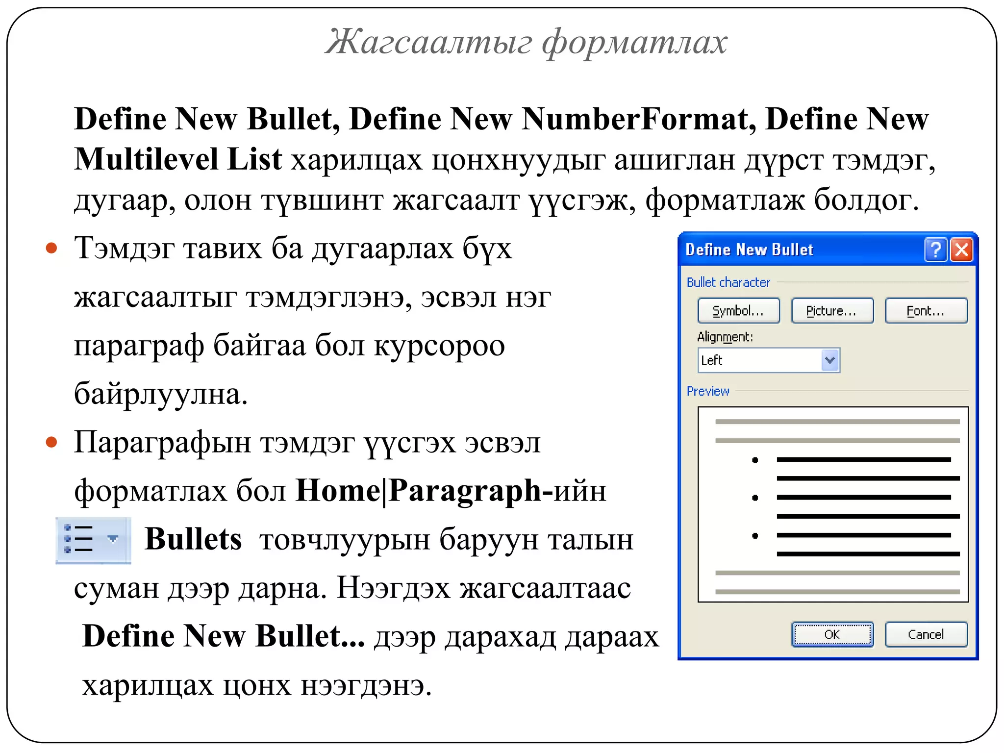 Æàãñààëòûã ôîðìàòëàõ

  Define New Bullet, Define New NumberFormat, Define New
  Multilevel List õàðèëöàõ öîíõíóóäûã àøèãëàí ä¿ðñò òýìäýã,
  äóãààð, îëîí ò¿âøèíò æàãñààëò ¿¿ñãýæ, ôîðìàòëàæ áîëäîã.
 Òýìäýã òàâèõ áà äóãààðëàõ á¿õ
  æàãñààëòûã òýìäýãëýíý, ýñâýë íýã
  ïàðàãðàô áàéãàà áîë êóðñîðîî
  áàéðëóóëíà.
 Ïàðàãðàôûí òýìäýã ¿¿ñãýõ ýñâýë
  ôîðìàòëàõ áîë Home|Paragraph-èéí
       Bullets òîâ÷ëóóðûí áàðóóí òàëûí
  ñóìàí äýýð äàðíà. Íýýãäýõ æàãñààëòààñ
   Define New Bullet... äýýð äàðàõàä äàðààõ
   õàðèëöàõ öîíõ íýýãäýíý.
 