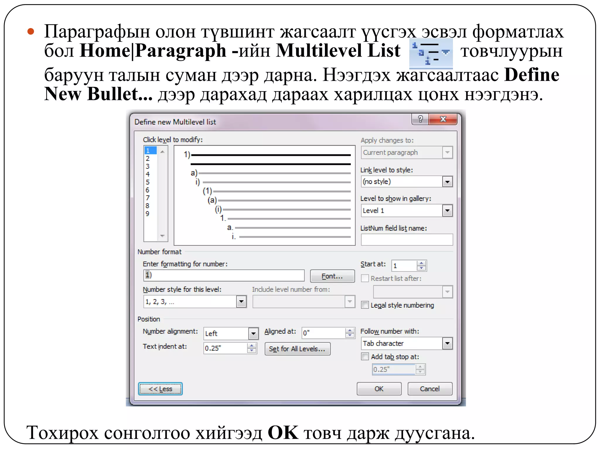  Ïàðàãðàôûí îëîí ò¿âøèíò æàãñààëò ¿¿ñãýõ ýñâýë ôîðìàòëàõ
 áîë Home|Paragraph -èéí Multilevel List        òîâ÷ëóóðûí
 áàðóóí òàëûí ñóìàí äýýð äàðíà. Íýýãäýõ æàãñààëòààñ Define
 New Bullet... äýýð äàðàõàä äàðààõ õàðèëöàõ öîíõ íýýãäýíý.




Òîõèðîõ ñîíãîëòîî õèéãýýä OK òîâ÷ äàðæ äóóñãàíà.
 