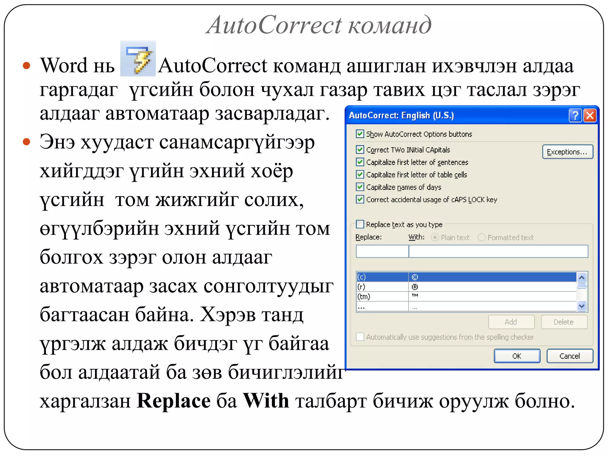 AutoCorrect êîìàíä
 Word íü     AutoCorrect êîìàíä àøèãëàí èõýâ÷ëýí àëäàà
  ãàðãàäàã ¿ãñèéí áîëîí ÷óõàë ãàçàð òàâèõ öýã òàñëàë çýðýã
  àëäààã àâòîìàòààð çàñâàðëàäàã.
 Ýíý õóóäàñò ñàíàìñàðã¿éãýýð
  õèéãääýã ¿ãèéí ýõíèé õî¸ð
  ¿ñãèéí òîì æèæãèéã ñîëèõ,
  ºã¿¿ëáýðèéí ýõíèé ¿ñãèéí òîì
  áîëãîõ çýðýã îëîí àëäààã
  àâòîìàòààð çàñàõ ñîíãîëòóóäûã
  áàãòààñàí áàéíà. Õýðýâ òàíä
  ¿ðãýëæ àëäàæ áè÷äýã ¿ã áàéãàà
  áîë àëäààòàé áà çºâ áè÷èãëýëèéã
  õàðãàëçàí Replace áà With òàëáàðò áè÷èæ îðóóëж болно.
 