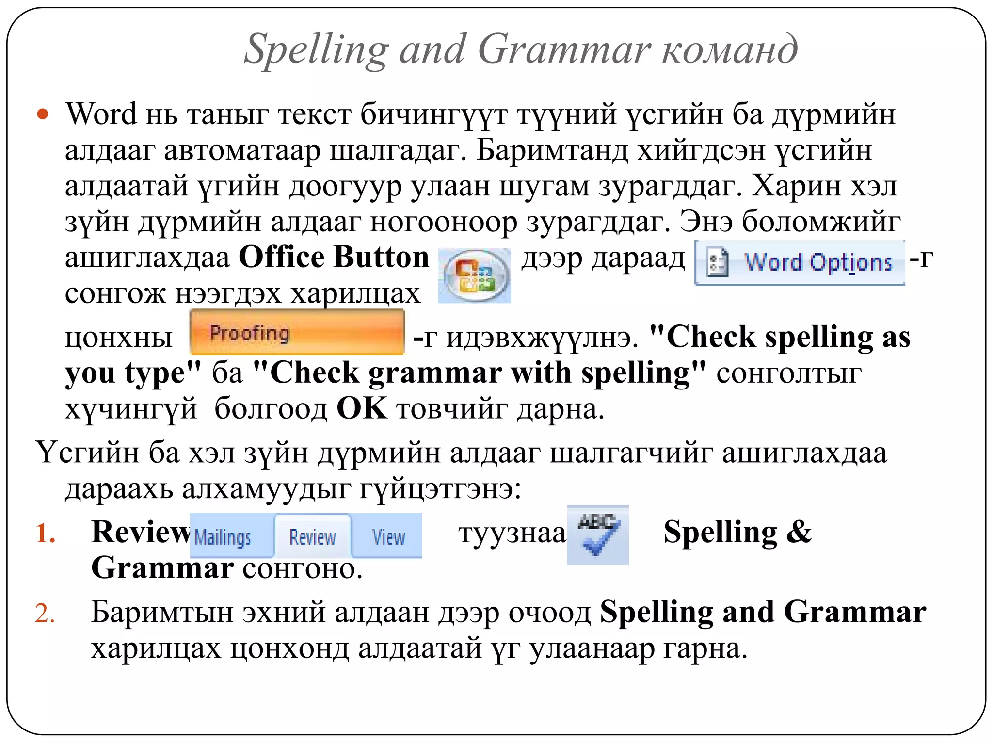 Spelling and Grammar êîìàíä
 Word íü òàíûã òåêñò áè÷èíã¿¿ò ò¿¿íèé ¿ñãèéí áà ä¿ðìèéí
  àëäààã àâòîìàòààð øàëãàäàã. Áàðèìòàíä õèéãäñýí ¿ñãèéí
  àëäààòàé ¿ãèéí äîîãóóð óëààí øóãàì çóðàãääàã. Õàðèí õýë
  ç¿éí ä¿ðìèéí àëäààã íîãîîíîîð çóðàãääàã. Ýíý áîëîìæèéã
  àøèãëàõäàà Office Button       äýýð äàðààä               -ã
  ñîíãîæ íýýãäýõ õàðèëöàõ
  öîíõíû                 -ã èäýâõæ¿¿ëíý. "Check spelling as
  you type" áà "Check grammar with spelling" ñîíãîëòûã
  õ¿÷èíã¿é áîëãîîä OK òîâ÷èéã äàðíà.
¯ñãèéí áà õýë ç¿éí ä¿ðìèéí àëäààã øàëãàã÷èéã àøèãëàõäàà
  äàðààõü àëõàìóóäûã ã¿éöýòãýíý:
1. Review                    òóóçíààñ      Spelling &
    Grammar ñîíãîíî.
2. Áàðèìòûí ýõíèé àëäààí äýýð î÷îîä Spelling and Grammar
    õàðèëöàõ öîíõîíä àëäààòàé ¿ã óëààíààð ãàðíà.
 