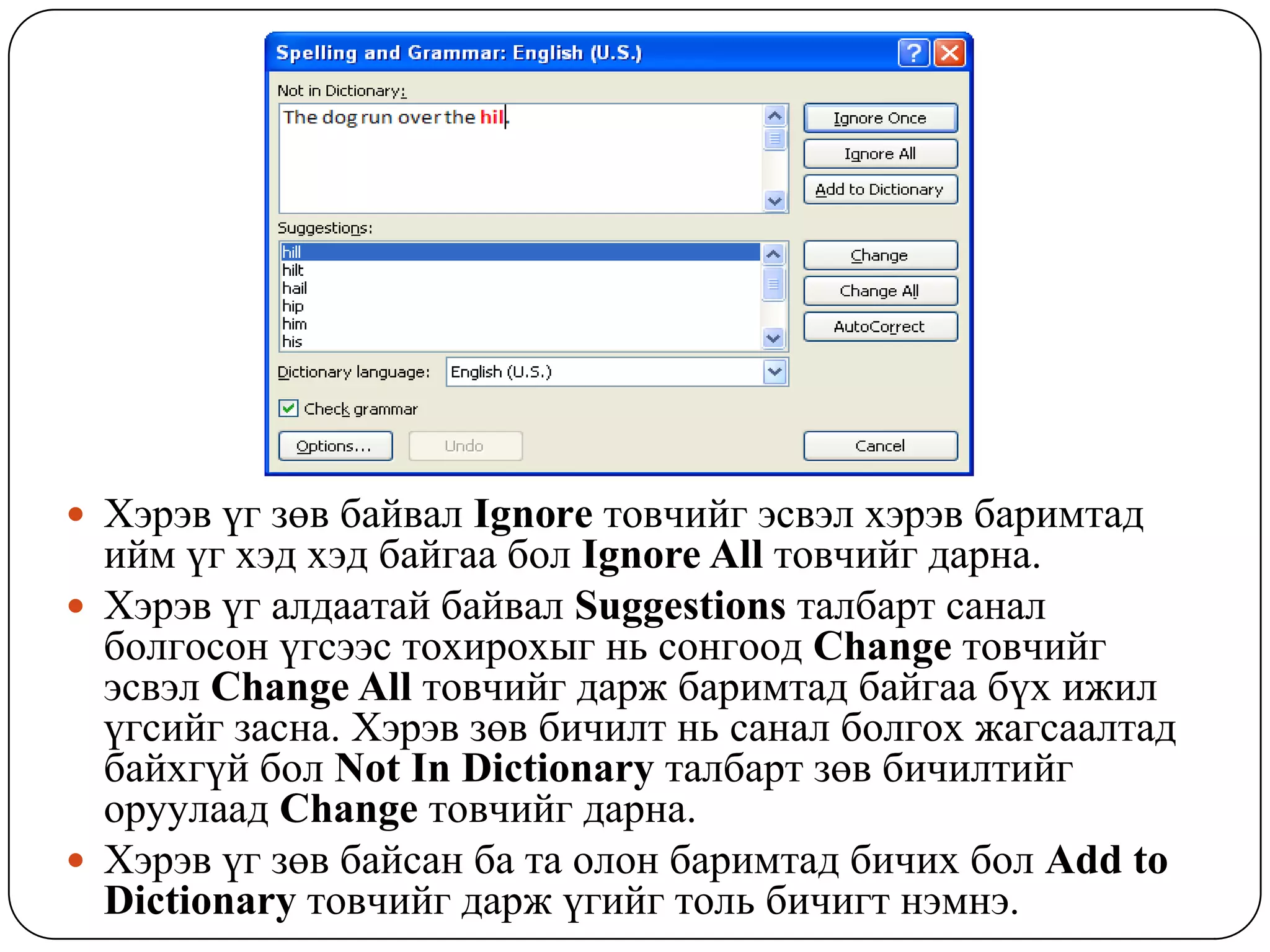  Õýðýâ ¿ã çºâ áàéâàë Ignore òîâ÷èéã ýñâýë õýðýâ áàðèìòàä
  èéì ¿ã õýä õýä áàéãàà áîë Ignore All òîâ÷èéã äàðíà.
 Õýðýâ ¿ã àëäààòàé áàéâàë Suggestions òàëáàðò ñàíàë
  áîëãîñîí ¿ãñýýñ òîõèðîõûã íü ñîíãîîä Change òîâ÷èéã
  ýñâýë Change All òîâ÷èéã äàðæ áàðèìòàä áàéãàà á¿õ èæèë
  ¿ãñèéã çàñíà. Õýðýâ çºâ áè÷èëò íü ñàíàë áîëãîõ æàãñààëòàä
  áàéõã¿é áîë Not In Dictionary òàëáàðò çºâ áè÷èëòèéã
  îðóóëààä Change òîâ÷èéã äàðíà.
 Õýðýâ ¿ã çºâ áàéñàí áà òà îëîí áàðèìòàä áè÷èõ áîë Add to
  Dictionary òîâ÷èéã äàðæ ¿ãèéã òîëü áè÷èãò íýìíý.
 