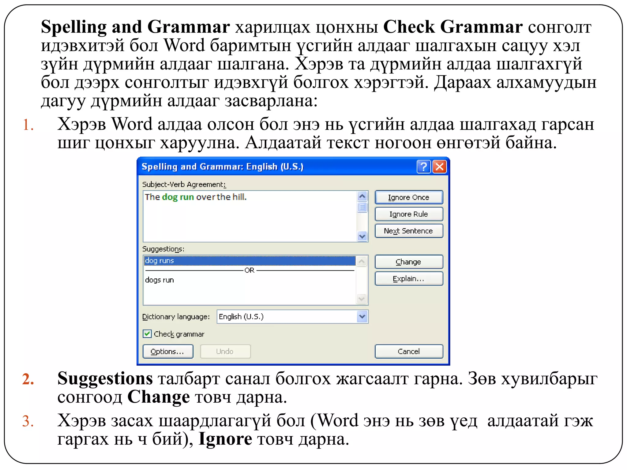 Spelling and Grammar õàðèëöàõ öîíõíû Check Grammar ñîíãîëò
  èäýâõèòýé áîë Word áàðèìòûí ¿ñãèéí àëäààã øàëãàõûí ñàöóó õýë
  ç¿éí ä¿ðìèéí àëäààã øàëãàíà. Õýðýâ òà ä¿ðìèéí àëäàà øàëãàõã¿é
  áîë äýýðõ ñîíãîëòûã èäýâõã¿é áîëãîõ õýðýãòýé. Дàðààõ àëõàìóóäûí
  äàãóó ä¿ðìèéí àëäààã çàñâàðëàíà:
1. Õýðýâ Word àëäàà îëñîí áîë ýíý íü ¿ñãèéí àëäàà øàëãàõàä ãàðñàí
    øèã öîíõûã õàðóóëíà. Àëäààòàé òåêñò íîãîîí ºíãºòýé áàéíà.




2.   Suggestions òàëáàðò ñàíàë áîëãîõ æàãñààëò ãàðíà. Çºâ õóâèëáàðûã
     ñîíãîîä Change òîâ÷ äàðíà.
3.   Õýðýâ çàñàõ øààðäëàãàã¿é áîë (Word ýíý íü çºâ ¿åä àëäààòàé ãýæ
     ãàðãàõ íü ÷ áèé), Ignore òîâ÷ äàðíà.
 