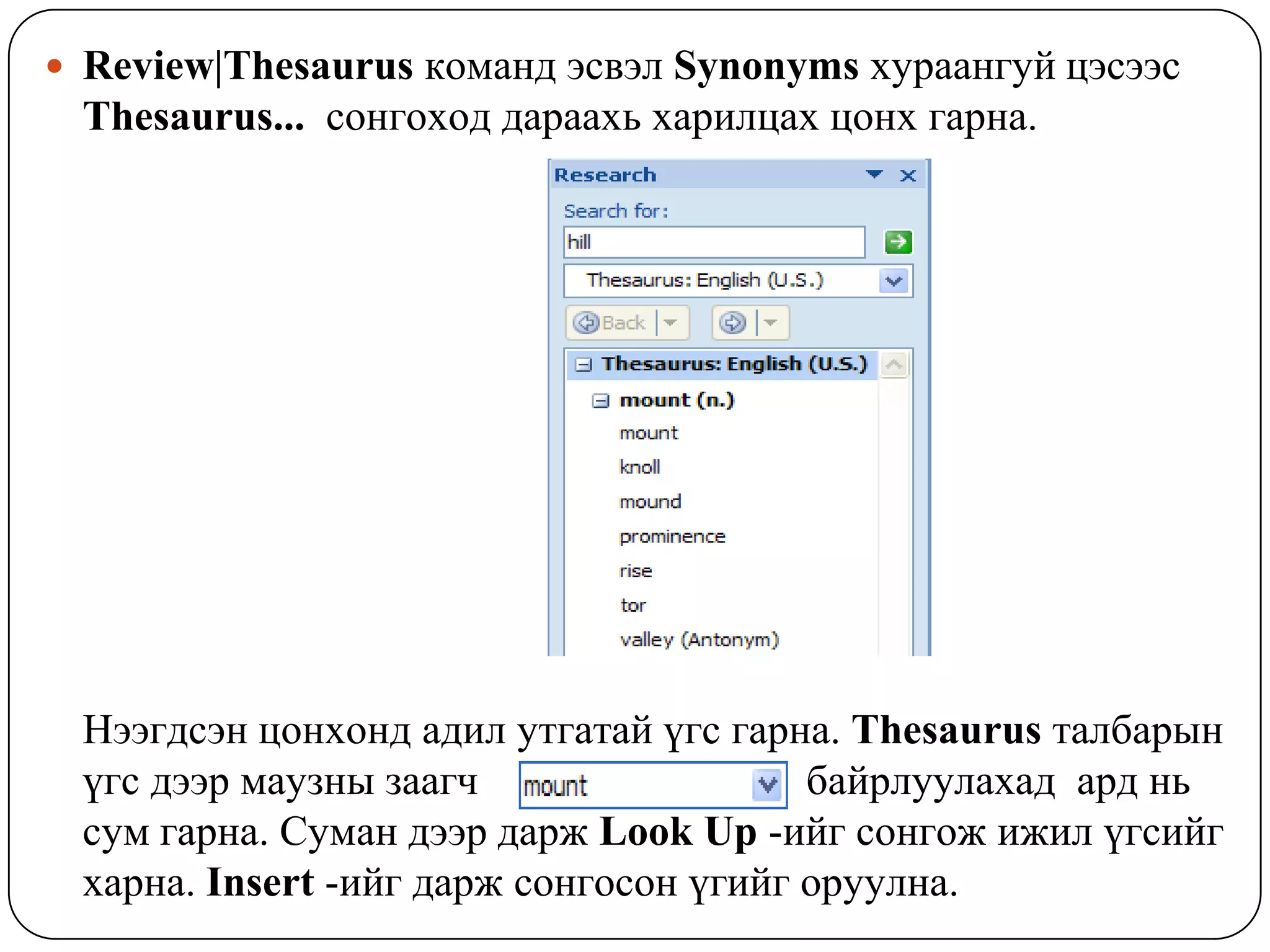  Review|Thesaurus êîìàíä ýñâýë Synonyms õóðààíãóé öýñýýñ
 Thesaurus... ñîíãîõîä äàðààõü õàðèëöàõ öîíõ ãàðíà.




 Íýýãäñýí öîíõîíä àäèë óòãàòàé ¿ãñ ãàðíà. Thesaurus òàëáàðûí
 ¿ãñ äýýð ìàóçíû çààã÷                  áàéðëóóëàõàä àðä íü
 ñóì ãàðíà. Ñóìàí äýýð äàðæ Look Up -èéã ñîíãîæ èæèë ¿ãñèéã
 õàðíà. Insert -èéã äàðæ ñîíãîñîí ¿ãèéã îðóóëíà.
 