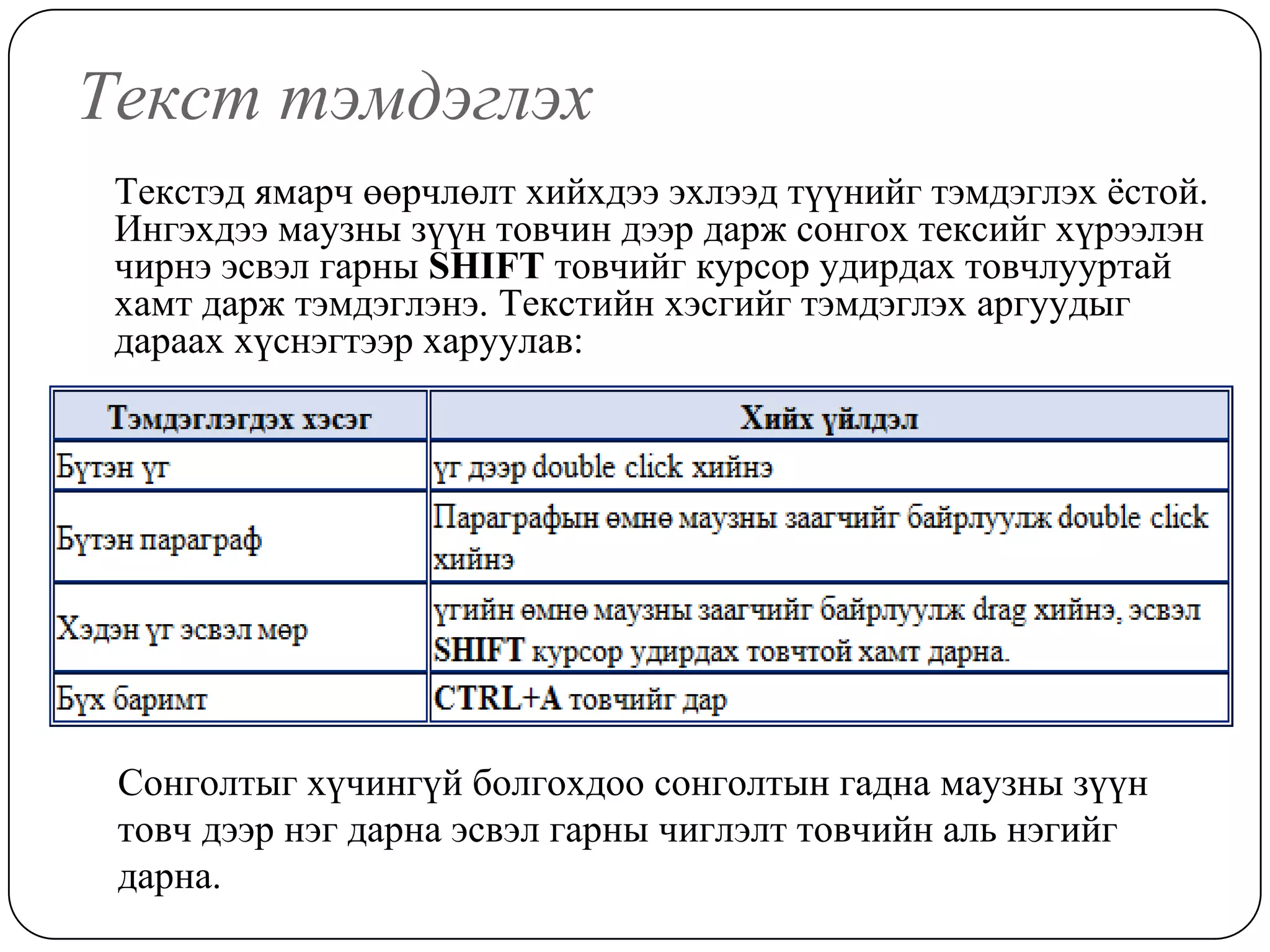 Òåêñò òýìäýãëýõ
 Òåêñòýä ÿìàð÷ ººð÷ëºëò õèéõäýý ýõëýýä ò¿¿íèéã òýìäýãëýõ ¸ñòîé.
 Èíãýõäýý ìàóçíû ç¿¿í òîâ÷èí äýýð äàðæ ñîíãîõ òåêñèéã õ¿ðýýëýí
 ÷èðíý ýñâýë ãàðíû SHIFT òîâ÷èéã êóðñîð óäèðäàõ òîâ÷ëóóðòàé
 õàìò äàðæ òýìäýãëýíý. Òåêñòèéí õýñãèéã òýìäýãëýõ àðãóóäûã
 äàðààõ õ¿ñíýãòýýð õàðóóëàâ:




 Ñîíãîëòûã õ¿÷èíã¿é áîëãîõäîî ñîíãîëòûí ãàäíà ìàóçíû ç¿¿í
 òîâ÷ äýýð íýã äàðíà ýñâýë ãàðíû ÷èãëýëò òîâ÷èéí àëü íýãèéã
 äàðíà.
 
