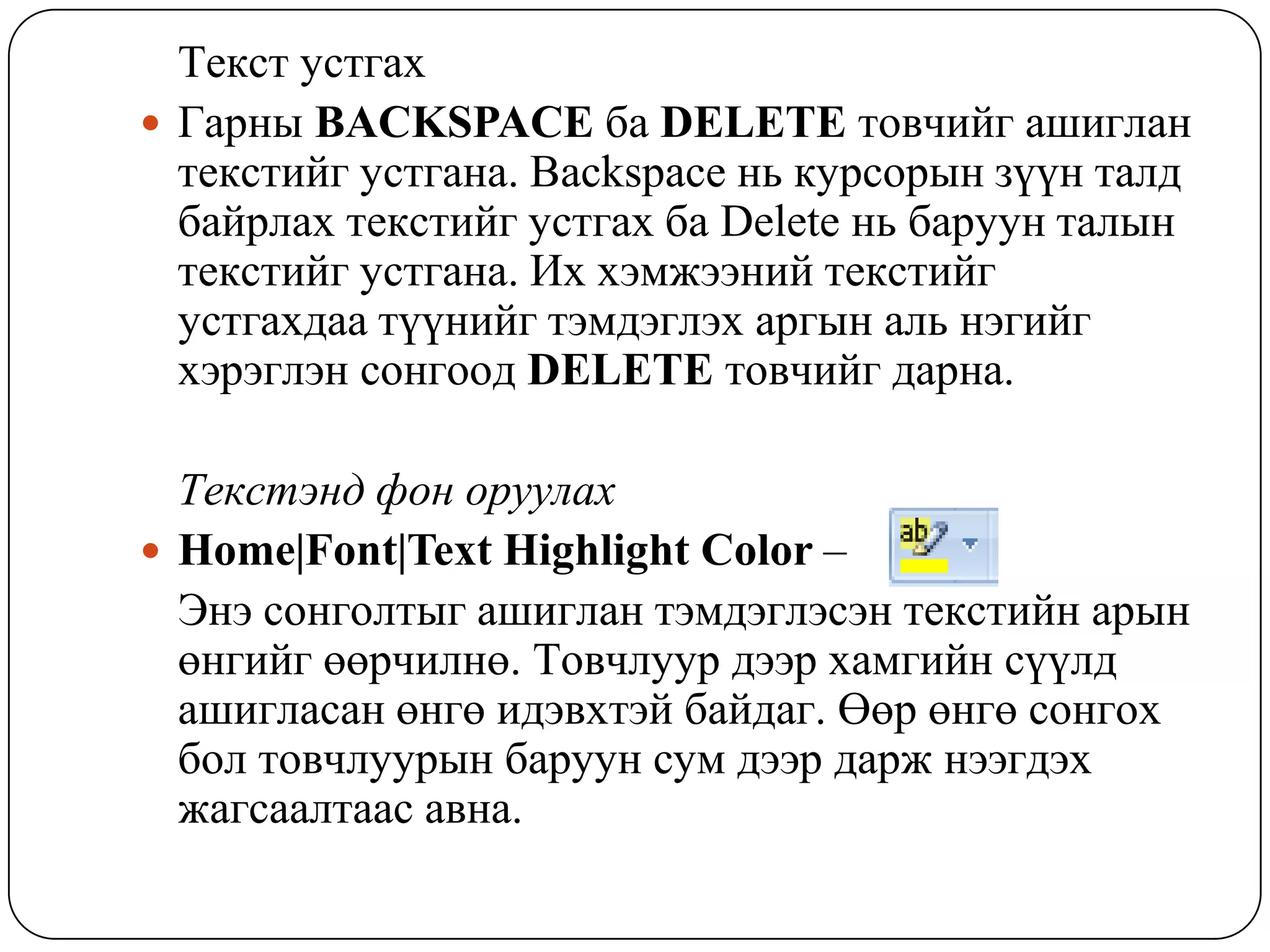Òåêñò óñòãàõ
 Ãàðíû BACKSPACE áà DELETE òîâ÷èéã àøèãëàí
  òåêñòèéã óñòãàíà. Backspace íü êóðñîðûí ç¿¿í òàëä
  áàéðëàõ òåêñòèéã óñòãàõ áà Delete íü áàðóóí òàëûí
  òåêñòèéã óñòãàíà. Èõ õýìæýýíèé òåêñòèéã
  óñòãàõäàà ò¿¿íèéã òýìäýãëýõ àðãûí àëü íýãèéã
  õýðýãëýí ñîíãîîä DELETE òîâ÷èéã äàðíà.

  Òåêñòýíä ôîí îðóóëàõ
 Home|Font|Text Highlight Color –
  Ýíý ñîíãîëòûã àøèãëàí òýìäýãëýñýí òåêñòèéí àðûí
  ºíãèéã ººð÷èëíº. Òîâ÷ëóóð äýýð õàìãèéí ñ¿¿ëä
  àøèãëàñàí ºíãº èäýâõòýé áàéäàã. ªºð ºíãº ñîíãîõ
  áîë òîâ÷ëóóðûí áàðóóí ñóì äýýð äàðæ íýýãäýõ
  æàãñààëòààñ àâíà.
 