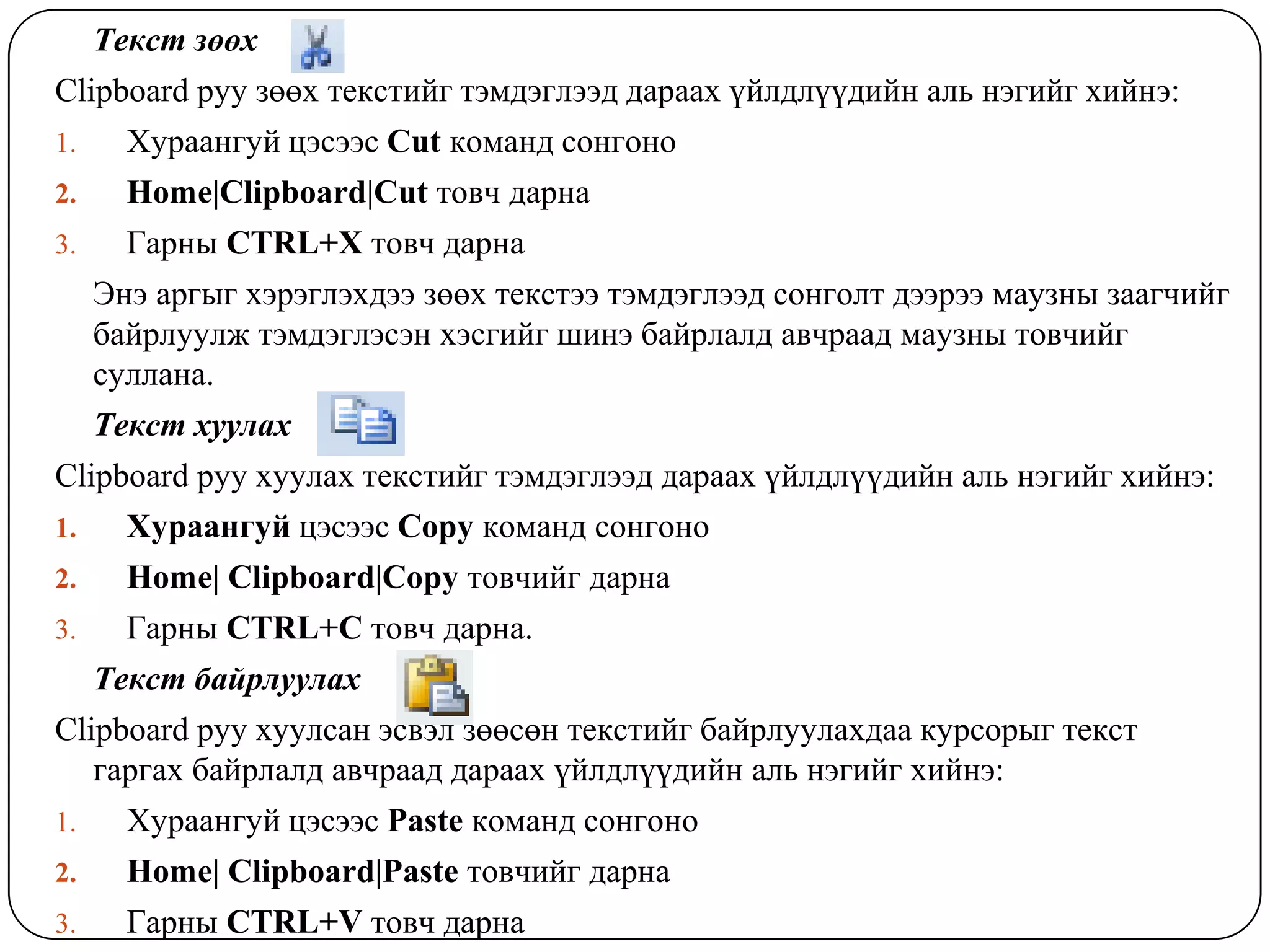 Òåêñò çººõ
Clipboard ðóó çººõ òåêñòèéã òýìäýãëýýä äàðààõ ¿éëäë¿¿äèéí àëü íýãèéã õèéíý:
1.     Õóðààíãóé öýñýýñ Cut êîìàíä ñîíãîíî
2.     Home|Clipboard|Cut òîâ÷ äàðíà
3.     Ãàðíû CTRL+X òîâ÷ äàðíà
     Ýíý àðãûã õýðýãëýõäýý çººõ òåêñòýý òýìäýãëýýä ñîíãîëò äýýðýý ìàóçíû çààã÷èéã
     áàéðëóóëæ òýìäýãëýñýí õýñãèéã øèíý áàéðëàëä àâ÷ðààä ìàóçíû òîâ÷èéã
     ñóëëàíà.
     Òåêñò õóóëàõ
Clipboard ðóó õóóëàõ òåêñòèéã òýìäýãëýýä äàðààõ ¿éëäë¿¿äèéí àëü íýãèéã õèéíý:
1.     Õóðààíãóé öýñýýñ Copy êîìàíä ñîíãîíî
2.     Home| Clipboard|Copy òîâ÷èéã äàðíà
3.     Ãàðíû CTRL+C òîâ÷ äàðíà.
     Òåêñò áàéðëóóëàõ
Clipboard ðóó õóóëñàí ýñâýë çººñºí òåêñòèéã áàéðëóóëàõäàà êóðñîðûã òåêñò
   ãàðãàõ áàéðëàëд àâ÷ðààä äàðààõ ¿éëäë¿¿äèéí àëü íýãèéã õèéíý:
1.     Õóðààíãóé öýñýýñ Paste êîìàíä ñîíãîíî
2.     Home| Clipboard|Paste òîâ÷èéã äàðíà
3.     Ãàðíû CTRL+V òîâ÷ äàðíà
 